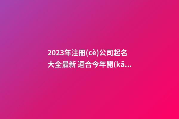 2023年注冊(cè)公司起名大全最新 適合今年開(kāi)公司取的名字-第1張-公司起名-玄機(jī)派